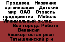 Продавец › Название организации ­ Детский мир, ОАО › Отрасль предприятия ­ Мебель › Минимальный оклад ­ 27 000 - Все города Работа » Вакансии   . Башкортостан респ.,Татышлинский р-н